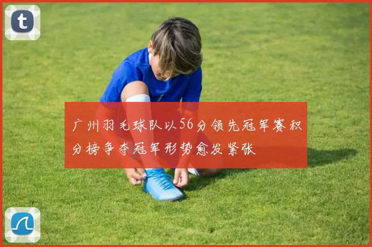 广州羽毛球队以56分领先冠军赛积分榜争夺冠军形势愈发紧张