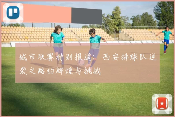 城市联赛特别报道：西安排球队逆袭之路的辉煌与挑战