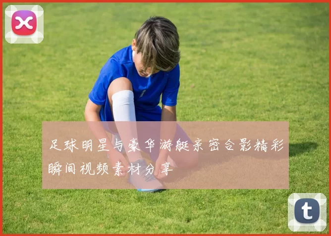 足球明星与豪华游艇亲密合影精彩瞬间视频素材分享