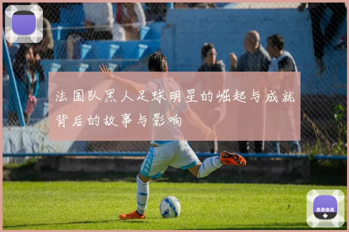 法国队黑人足球明星的崛起与成就背后的故事与影响