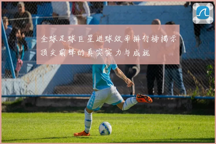 全球足球巨星进球效率排行榜揭示顶尖前锋的真实实力与成就