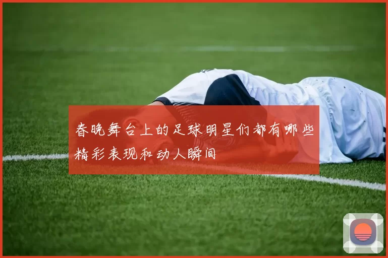 春晚舞台上的足球明星们都有哪些精彩表现和动人瞬间