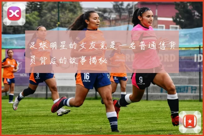 足球明星的女友竟是一名普通售货员背后的故事揭秘