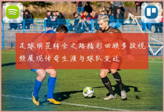 足球明星转会之路精彩回顾多段视频展现传奇生涯与球队变迁
