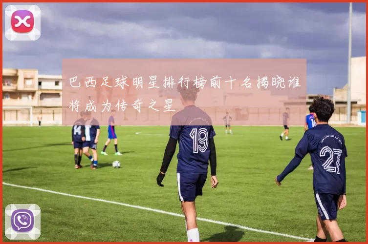 巴西足球明星排行榜前十名揭晓谁将成为传奇之星