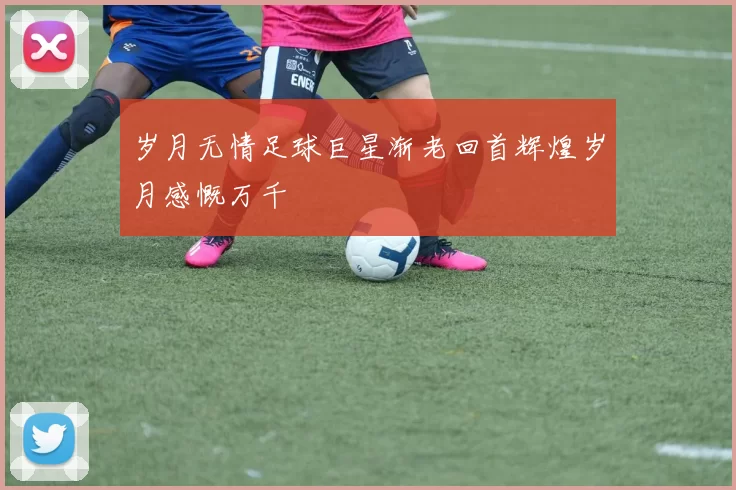 岁月无情足球巨星渐老回首辉煌岁月感慨万千