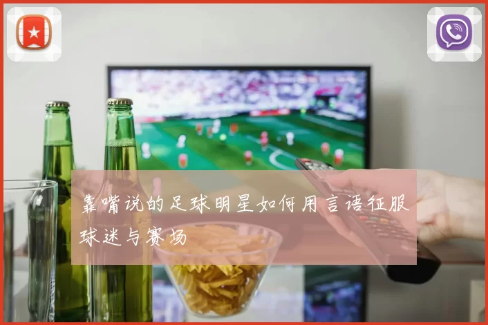 靠嘴说的足球明星如何用言语征服球迷与赛场
