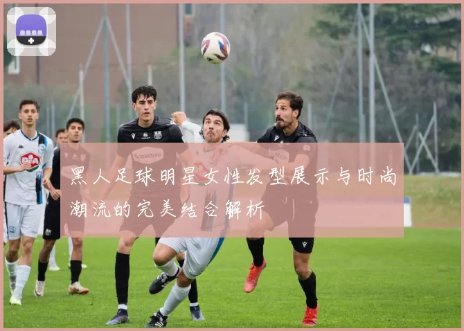 黑人足球明星女性发型展示与时尚潮流的完美结合解析