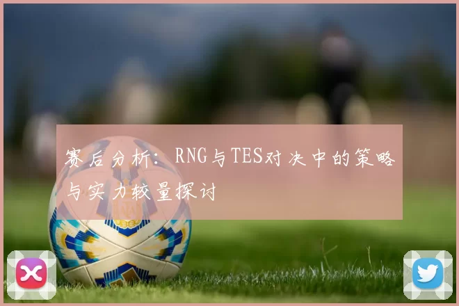 赛后分析：RNG与TES对决中的策略与实力较量探讨