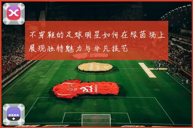 不穿鞋的足球明星如何在绿茵场上展现独特魅力与非凡技艺