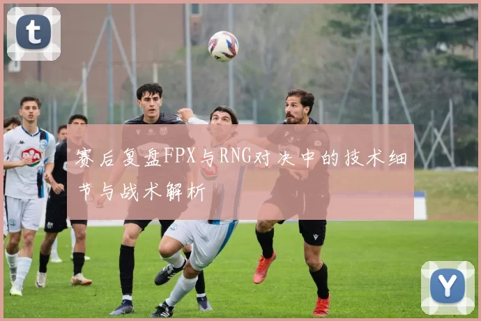 赛后复盘FPX与RNG对决中的技术细节与战术解析