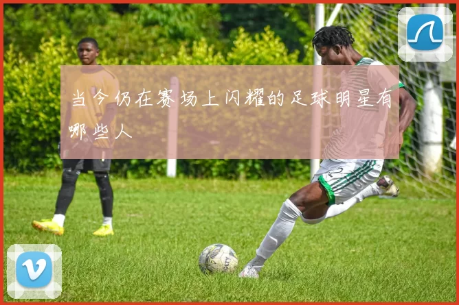 当今仍在赛场上闪耀的足球明星有哪些人