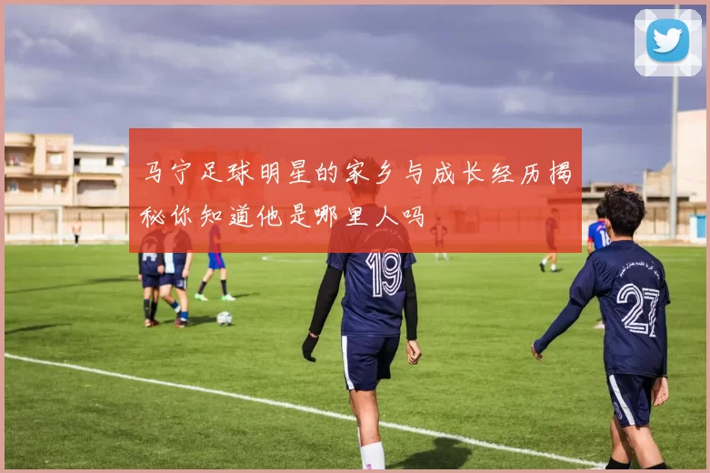 马宁足球明星的家乡与成长经历揭秘你知道他是哪里人吗