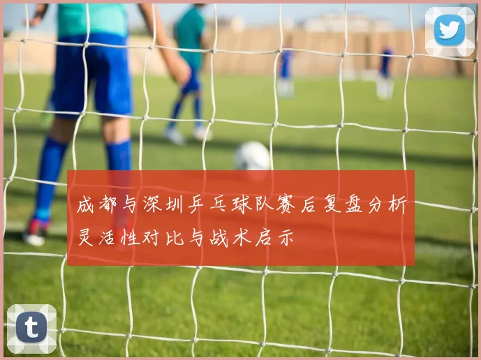 成都与深圳乒乓球队赛后复盘分析灵活性对比与战术启示