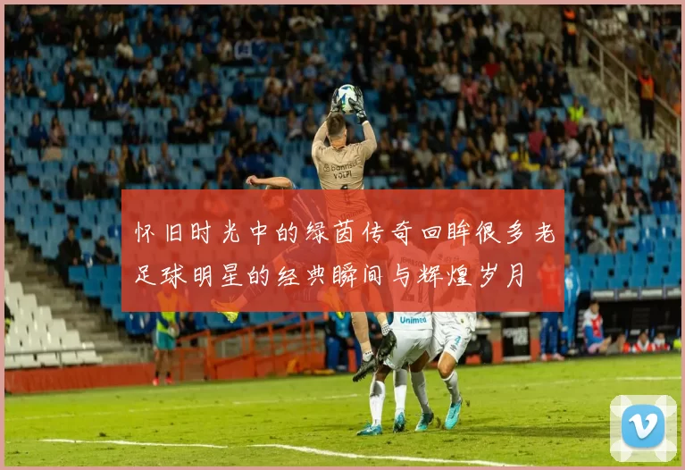 怀旧时光中的绿茵传奇回眸很多老足球明星的经典瞬间与辉煌岁月