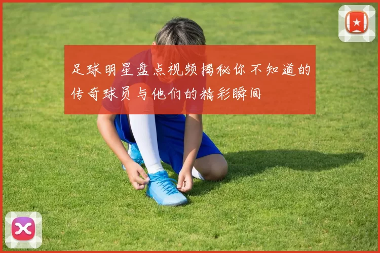 足球明星盘点视频揭秘你不知道的传奇球员与他们的精彩瞬间