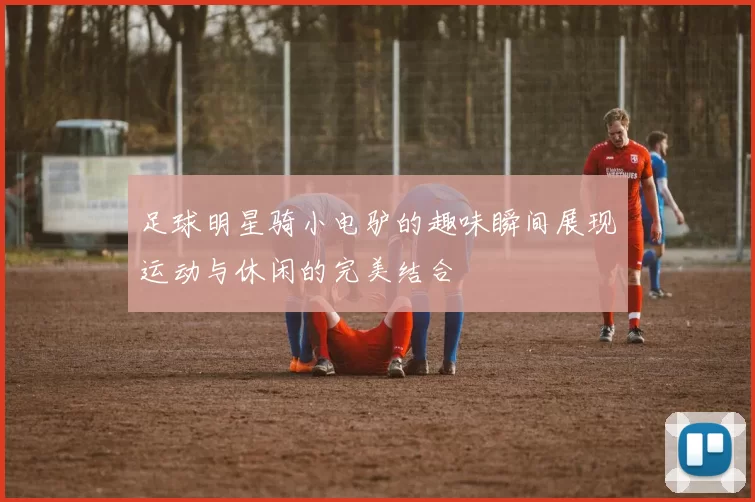 足球明星骑小电驴的趣味瞬间展现运动与休闲的完美结合