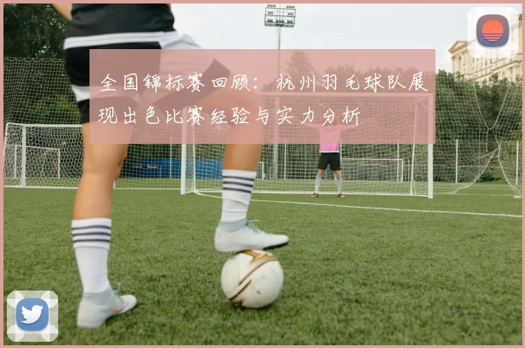 全国锦标赛回顾：杭州羽毛球队展现出色比赛经验与实力分析
