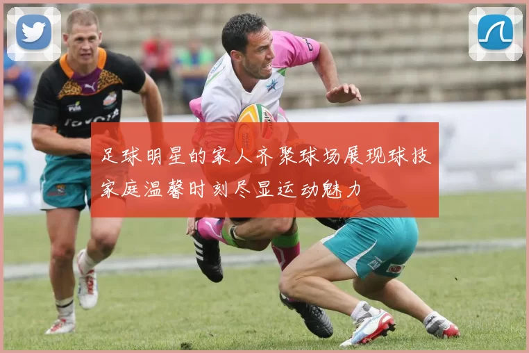 足球明星的家人齐聚球场展现球技家庭温馨时刻尽显运动魅力