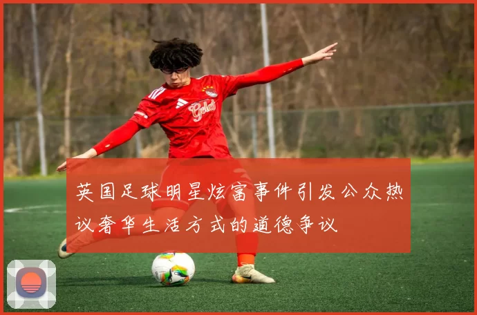 英国足球明星炫富事件引发公众热议奢华生活方式的道德争议