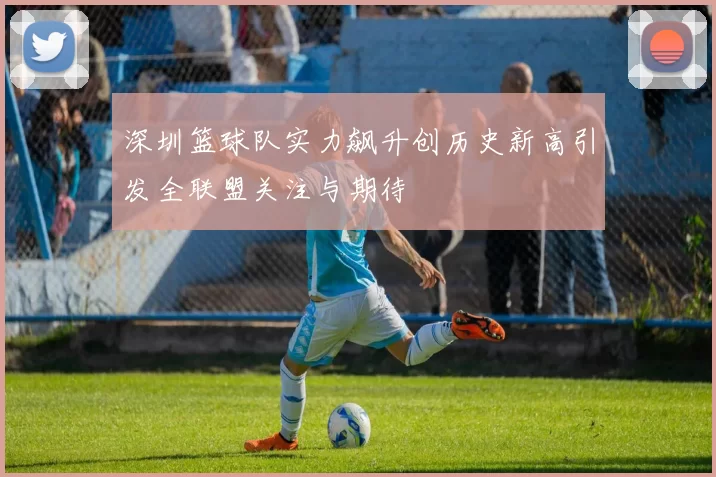 深圳篮球队实力飙升创历史新高引发全联盟关注与期待