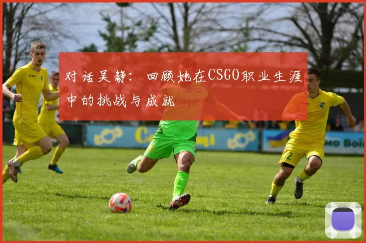 对话吴静：回顾她在CSGO职业生涯中的挑战与成就