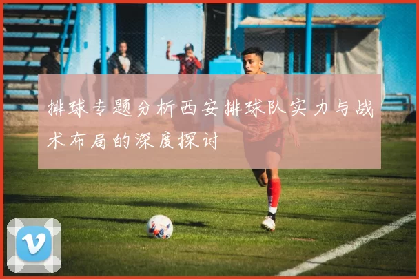 排球专题分析西安排球队实力与战术布局的深度探讨