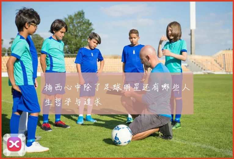 梅西心中除了足球明星还有哪些人生哲学与追求